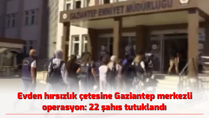 Evden hırsızlık çetesine Gaziantep merkezli operasyon: 22 şahıs tutuklandı